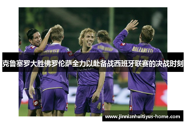 克鲁塞罗大胜佛罗伦萨全力以赴备战西班牙联赛的决战时刻