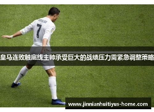 皇马连败触底线主帅承受巨大的战绩压力需紧急调整策略