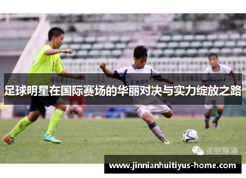 足球明星在国际赛场的华丽对决与实力绽放之路