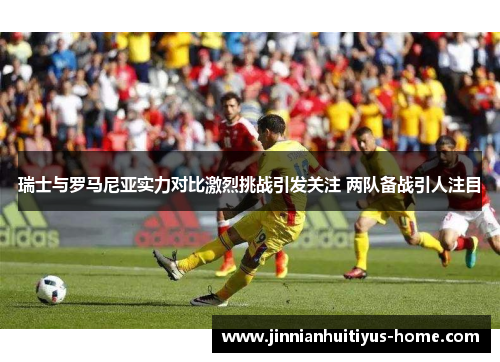 瑞士与罗马尼亚实力对比激烈挑战引发关注 两队备战引人注目